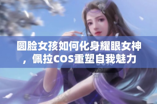 圆脸女孩如何化身耀眼女神，佩拉COS重塑自我魅力