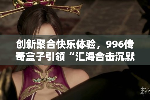 创新聚合快乐体验，996传奇盒子引领“汇海合击沉默”新模式