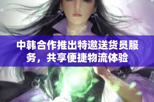 中韩合作推出特邀送货员服务，共享便捷物流体验