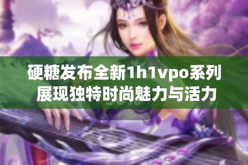 硬糖发布全新1h1vpo系列 展现独特时尚魅力与活力