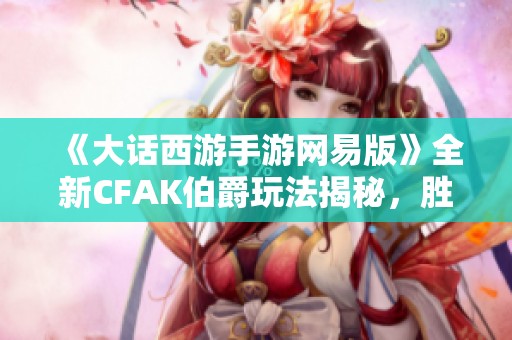 《大话西游手游网易版》全新CFAK伯爵玩法揭秘，胜新手游网独家解析