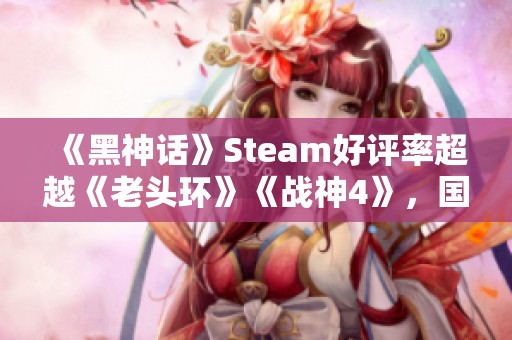 《黑神话》Steam好评率超越《老头环》《战神4》，国产游戏再创佳绩