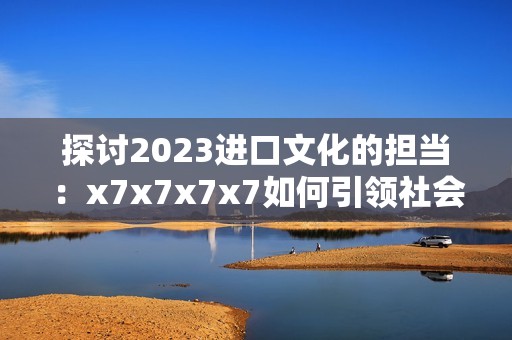 探讨2023进口文化的担当：x7x7x7x7如何引领社会向上发展