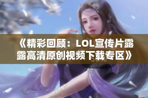 《精彩回顾：LOL宣传片露露高清原创视频下载专区》