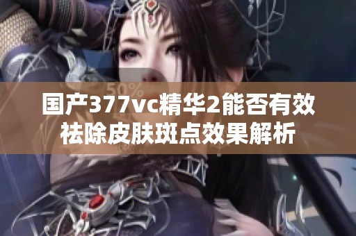 国产377vc精华2能否有效祛除皮肤斑点效果解析