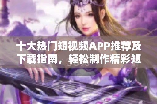 十大热门短视频APP推荐及下载指南，轻松制作精彩短视频