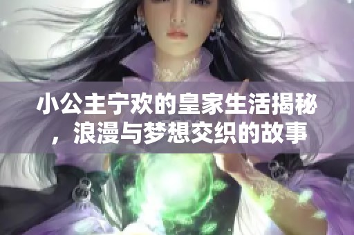 小公主宁欢的皇家生活揭秘，浪漫与梦想交织的故事