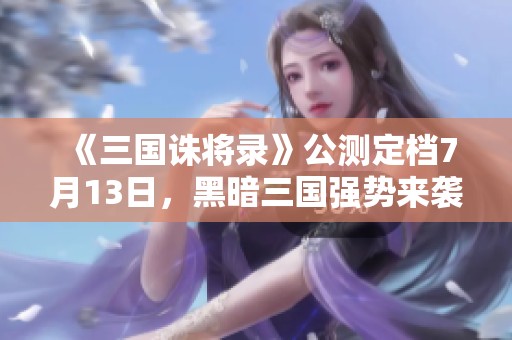 《三国诛将录》公测定档7月13日，黑暗三国强势来袭，引领无双战斗时代！