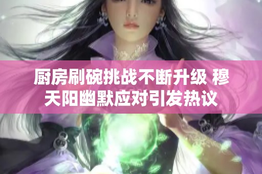 厨房刷碗挑战不断升级 穆天阳幽默应对引发热议