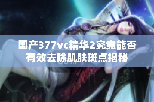 国产377vc精华2究竟能否有效去除肌肤斑点揭秘