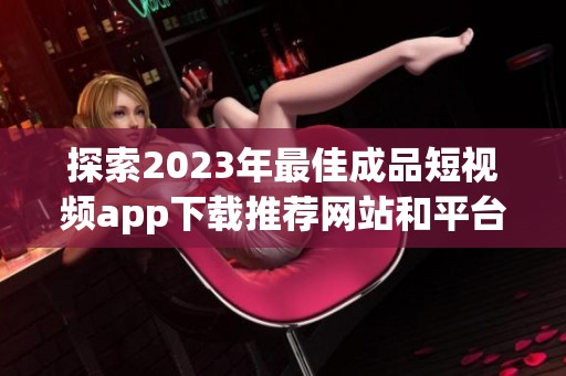 探索2023年最佳成品短视频app下载推荐网站和平台