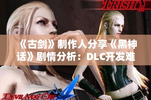 《古剑》制作人分享《黑神话》剧情分析：DLC开发难题初探