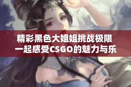 精彩黑色大姐姐挑战极限 一起感受CSGO的魅力与乐趣