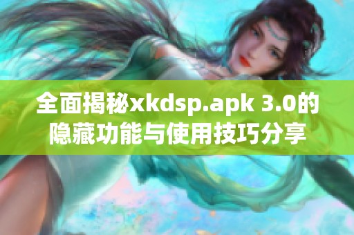 全面揭秘xkdsp.apk 3.0的隐藏功能与使用技巧分享