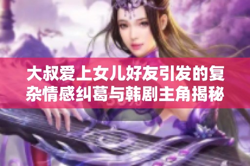 大叔爱上女儿好友引发的复杂情感纠葛与韩剧主角揭秘