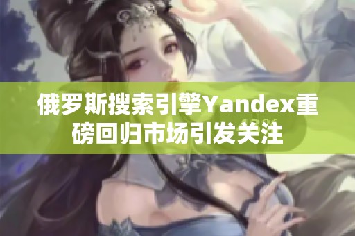 俄罗斯搜索引擎Yandex重磅回归市场引发关注