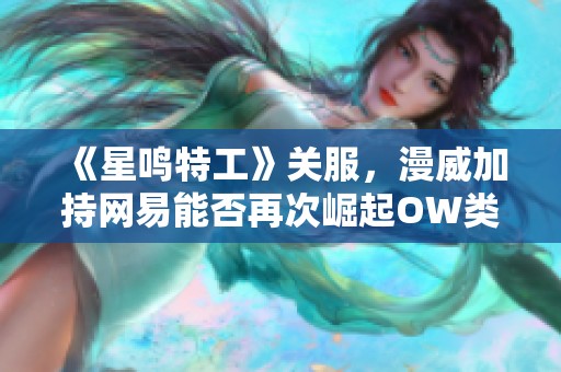 《星鸣特工》关服，漫威加持网易能否再次崛起OW类游戏市场？