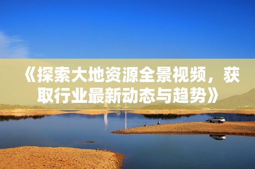 《探索大地资源全景视频，获取行业最新动态与趋势》