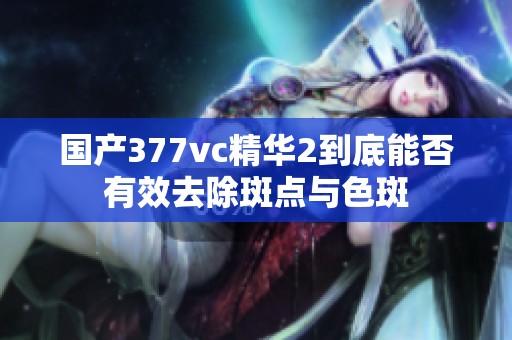 国产377vc精华2到底能否有效去除斑点与色斑