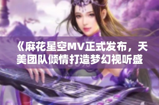 《麻花星空MV正式发布，天美团队倾情打造梦幻视听盛宴》