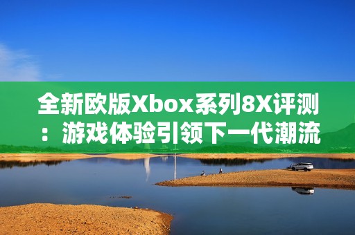 全新欧版Xbox系列8X评测：游戏体验引领下一代潮流