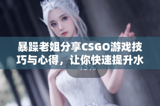 暴躁老姐分享CSGO游戏技巧与心得，让你快速提升水平