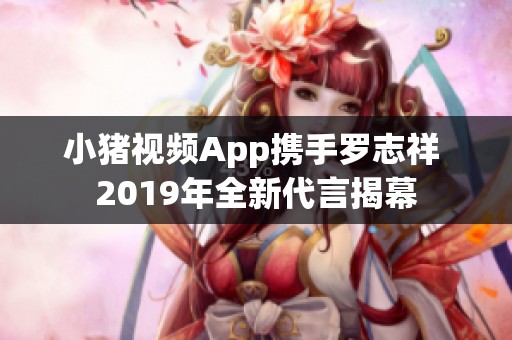 小猪视频App携手罗志祥 2019年全新代言揭幕