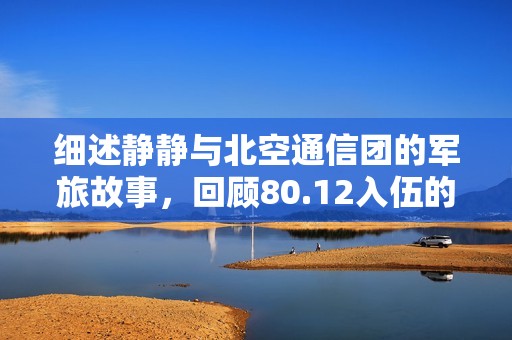 细述静静与北空通信团的军旅故事，回顾80.12入伍的难忘时光