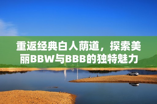 重返经典白人荫道，探索美丽BBW与BBB的独特魅力