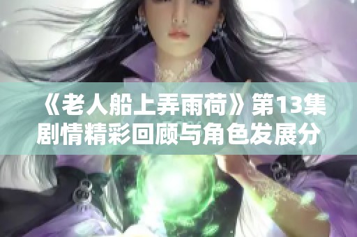 《老人船上弄雨荷》第13集剧情精彩回顾与角色发展分析