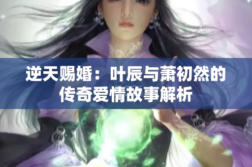 逆天赐婚：叶辰与萧初然的传奇爱情故事解析