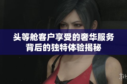 头等舱客户享受的奢华服务背后的独特体验揭秘