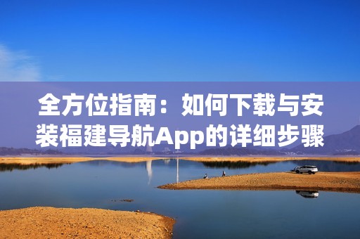 全方位指南：如何下载与安装福建导航App的详细步骤