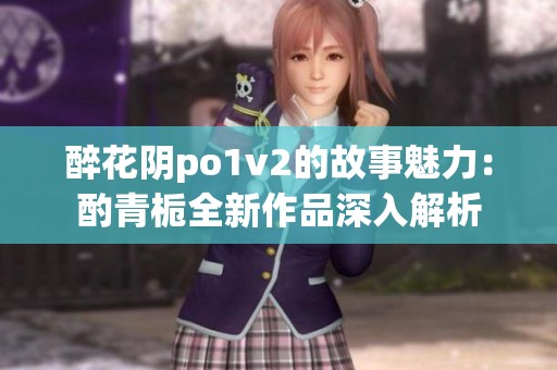醉花阴po1v2的故事魅力：酌青栀全新作品深入解析
