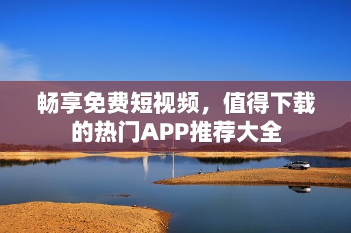 畅享免费短视频，值得下载的热门APP推荐大全