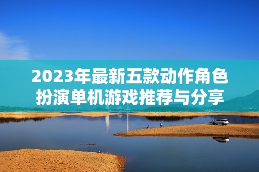 2023年最新五款动作角色扮演单机游戏推荐与分享