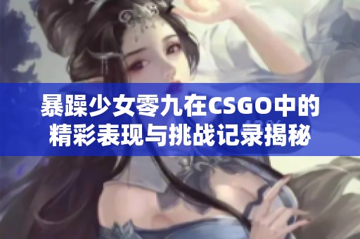 暴躁少女零九在CSGO中的精彩表现与挑战记录揭秘