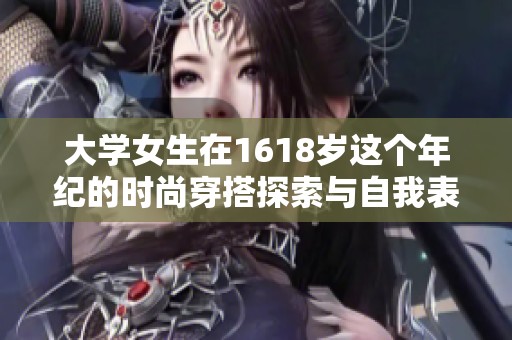 大学女生在1618岁这个年纪的时尚穿搭探索与自我表达