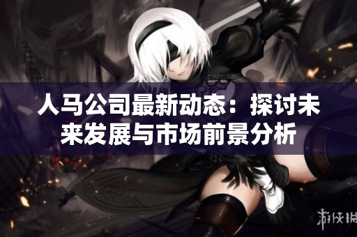 人马公司最新动态：探讨未来发展与市场前景分析