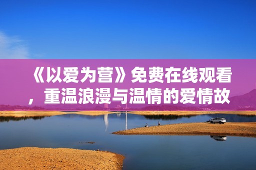 《以爱为营》免费在线观看，重温浪漫与温情的爱情故事