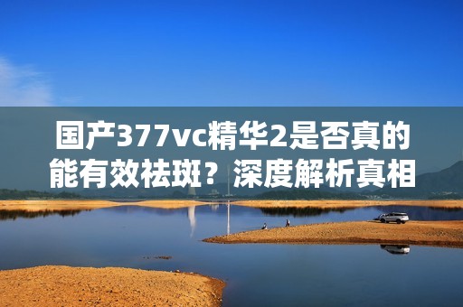 国产377vc精华2是否真的能有效祛斑？深度解析真相