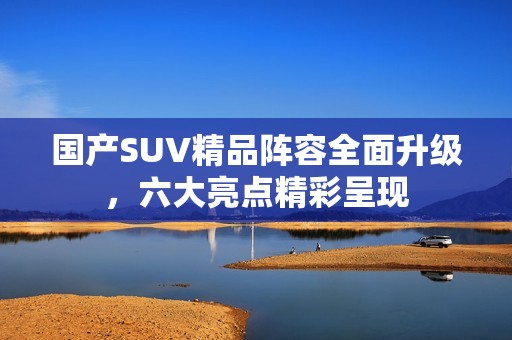 国产SUV精品阵容全面升级，六大亮点精彩呈现