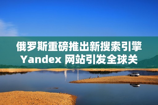 俄罗斯重磅推出新搜索引擎Yandex 网站引发全球关注