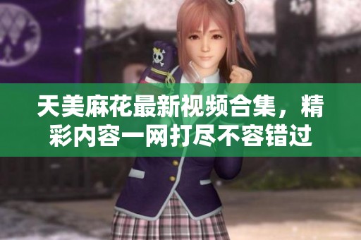 天美麻花最新视频合集，精彩内容一网打尽不容错过