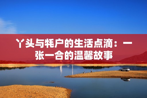 丫头与牦户的生活点滴：一张一合的温馨故事