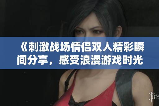 《刺激战场情侣双人精彩瞬间分享，感受浪漫游戏时光》