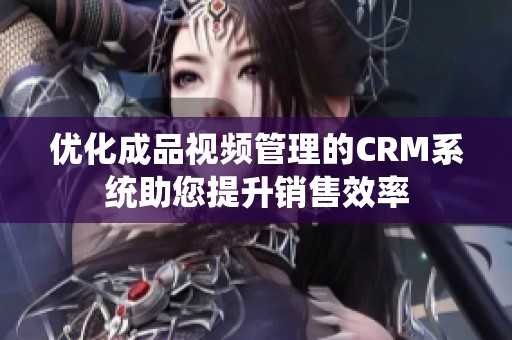 优化成品视频管理的CRM系统助您提升销售效率
