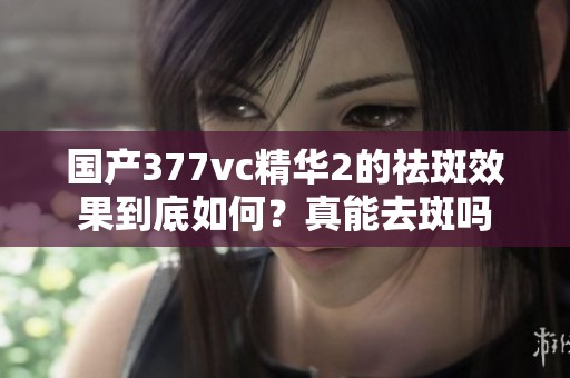 国产377vc精华2的祛斑效果到底如何？真能去斑吗