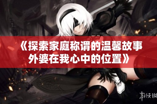 《探索家庭称谓的温馨故事外婆在我心中的位置》