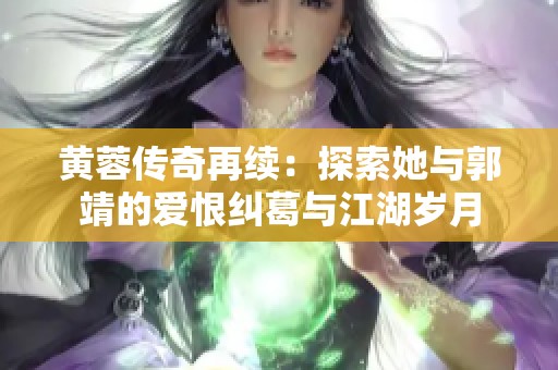 黄蓉传奇再续：探索她与郭靖的爱恨纠葛与江湖岁月